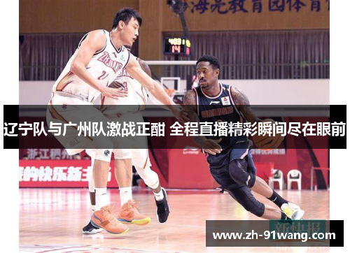 辽宁队与广州队激战正酣 全程直播精彩瞬间尽在眼前